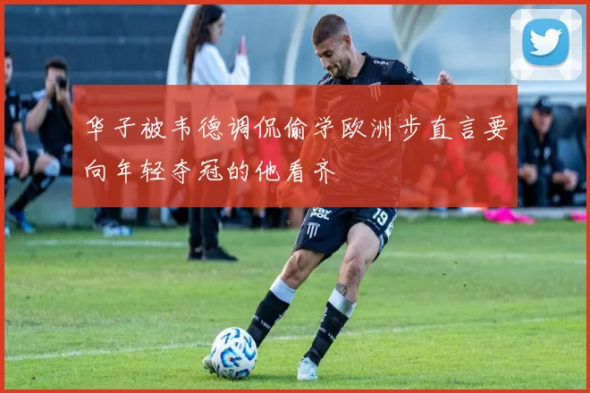 华子被韦德调侃偷学欧洲步直言要向年轻夺冠的他看齐
