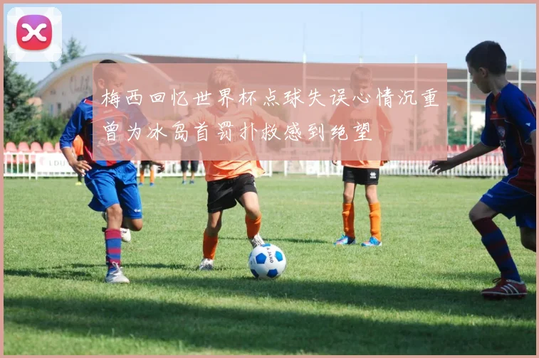 梅西回忆世界杯点球失误心情沉重曾为冰岛首罚扑救感到绝望