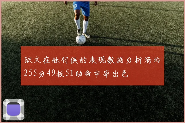 欧文在独行侠的表现数据分析场均255分49板51助命中率出色