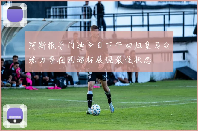 阿斯报导门迪今日下午回归皇马合练力争在西超杯展现最佳状态