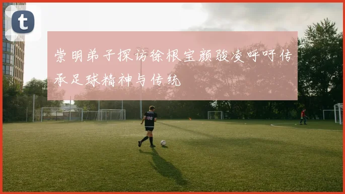 崇明弟子探访徐根宝颜骏凌呼吁传承足球精神与传统