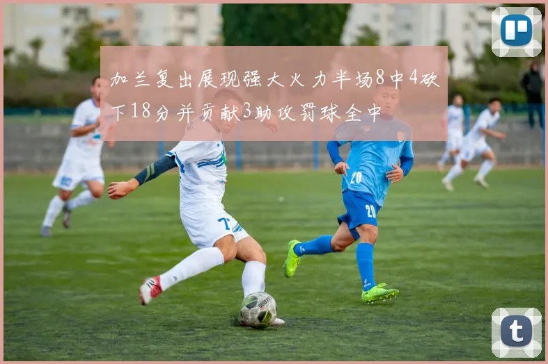 加兰复出展现强大火力半场8中4砍下18分并贡献3助攻罚球全中