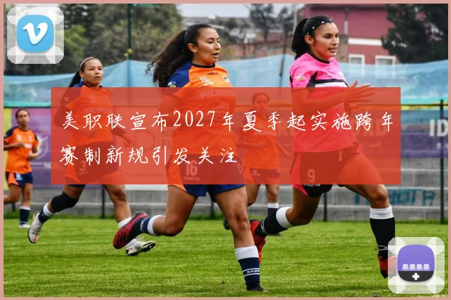 美职联宣布2027年夏季起实施跨年赛制新规引发关注