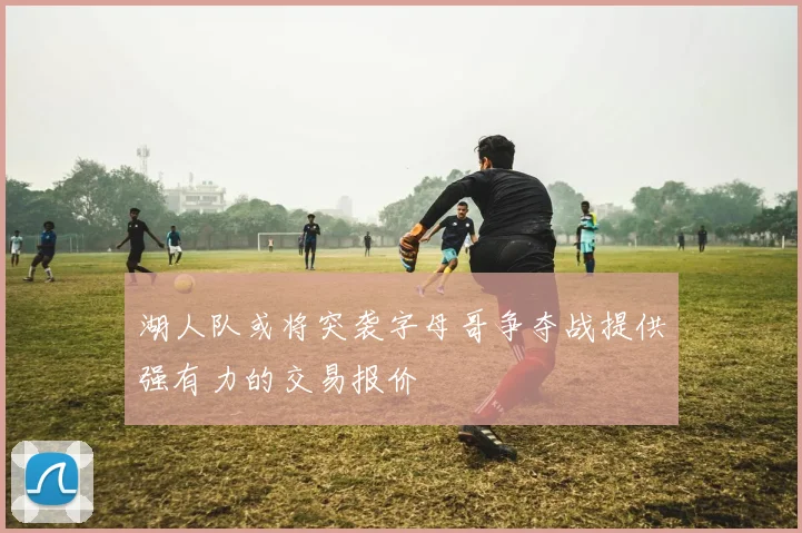 湖人队或将突袭字母哥争夺战提供强有力的交易报价