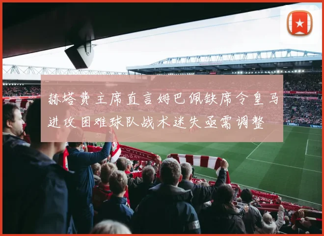 赫塔费主席直言姆巴佩缺席令皇马进攻困难球队战术迷失亟需调整