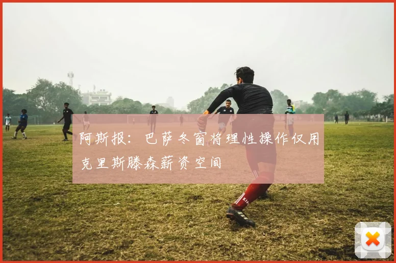 阿斯报：巴萨冬窗将理性操作仅用克里斯滕森薪资空间