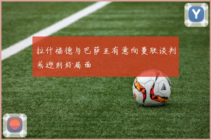 拉什福德与巴萨互有意向曼联谈判或迎利好局面