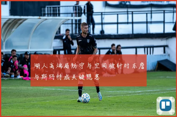 湖人高端局防守与空间被针对东詹与斯玛特成关键隐患
