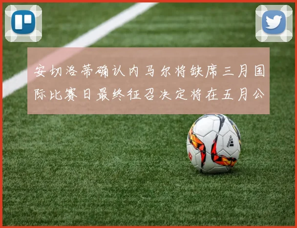 安切洛蒂确认内马尔将缺席三月国际比赛日最终征召决定将在五月公布
