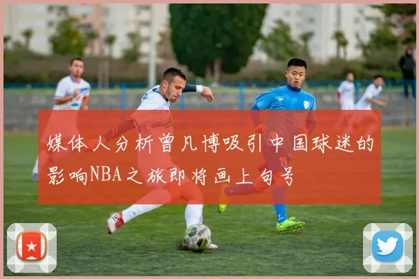 媒体人分析曾凡博吸引中国球迷的影响NBA之旅即将画上句号
