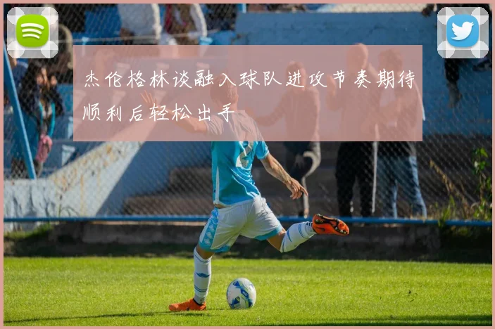 杰伦格林谈融入球队进攻节奏期待顺利后轻松出手
