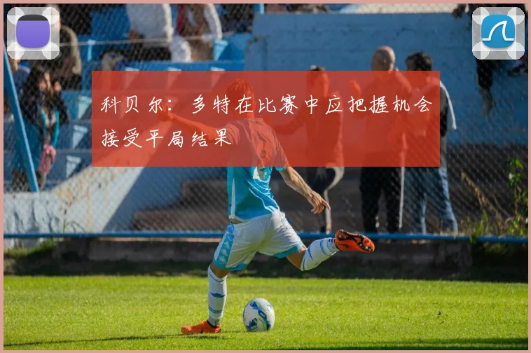 科贝尔：多特在比赛中应把握机会接受平局结果