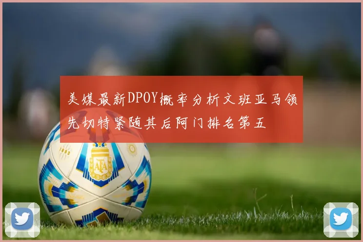 美媒最新DPOY概率分析文班亚马领先切特紧随其后阿门排名第五