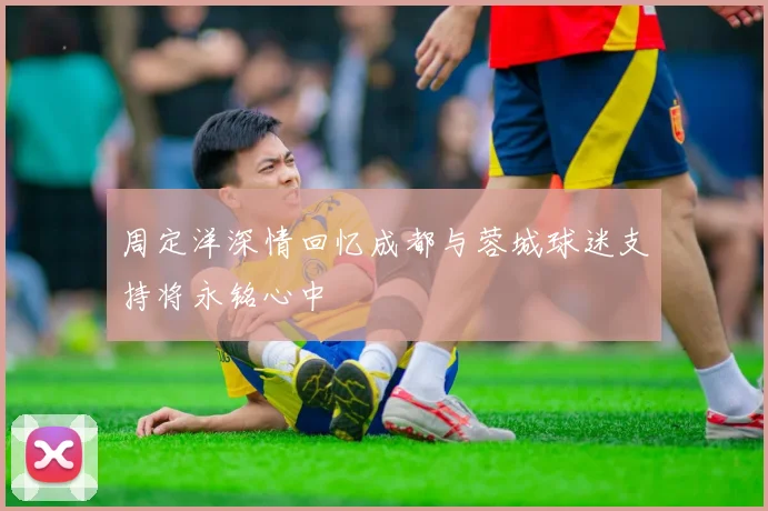 周定洋深情回忆成都与蓉城球迷支持将永铭心中