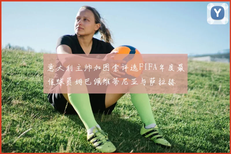 意大利主帅加图索评选FIFA年度最佳球员姆巴佩维蒂尼亚与萨拉赫