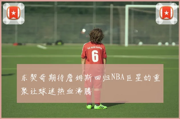 东契奇期待詹姆斯回归NBA巨星的重聚让球迷热血沸腾