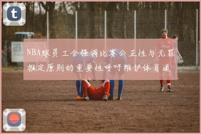 NBA球员工会强调比赛公正性与无罪推定原则的重要性呼吁维护体育道德