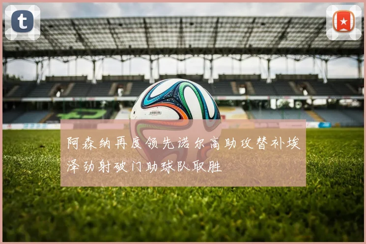 阿森纳再度领先诺尔高助攻替补埃泽劲射破门助球队取胜