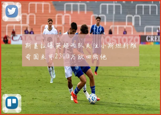 斯基拉曝英超两队关注小斯坦科维奇国米可2300万欧回购他
