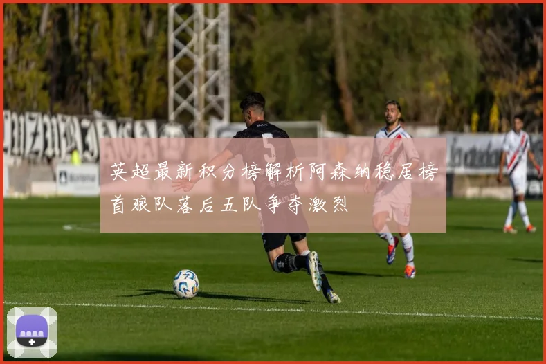 英超最新积分榜解析阿森纳稳居榜首狼队落后五队争夺激烈