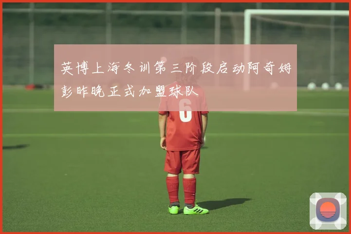 英博上海冬训第三阶段启动阿奇姆彭昨晚正式加盟球队