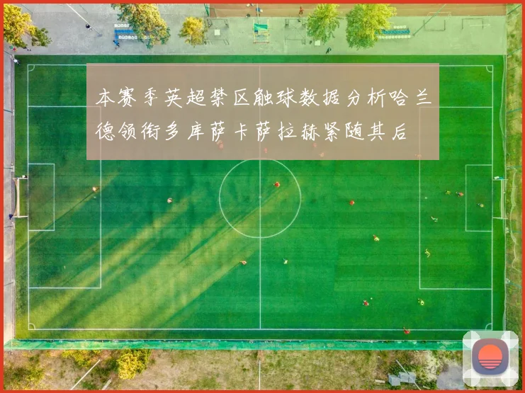 本赛季英超禁区触球数据分析哈兰德领衔多库萨卡萨拉赫紧随其后