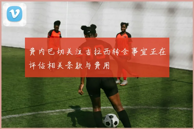 费内巴切关注吉拉西转会事宜正在评估相关条款与费用
