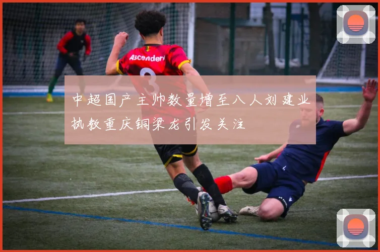 中超国产主帅数量增至八人刘建业执教重庆铜梁龙引发关注