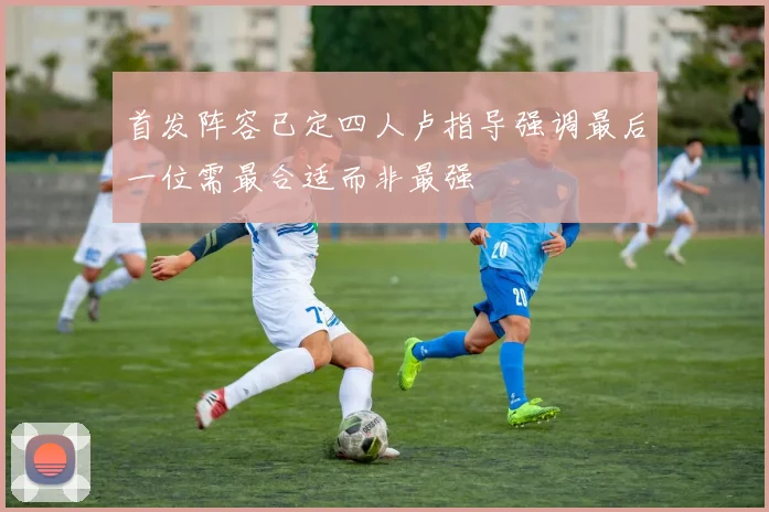 首发阵容已定四人卢指导强调最后一位需最合适而非最强