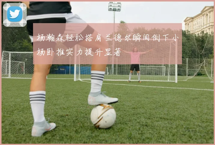杨瀚森轻松搭肩兰德尔瞬间倒下小杨卧推实力提升显著