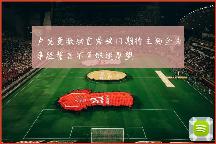 卢克曼激动首秀破门期待主场全力争胜誓言不负球迷厚望
