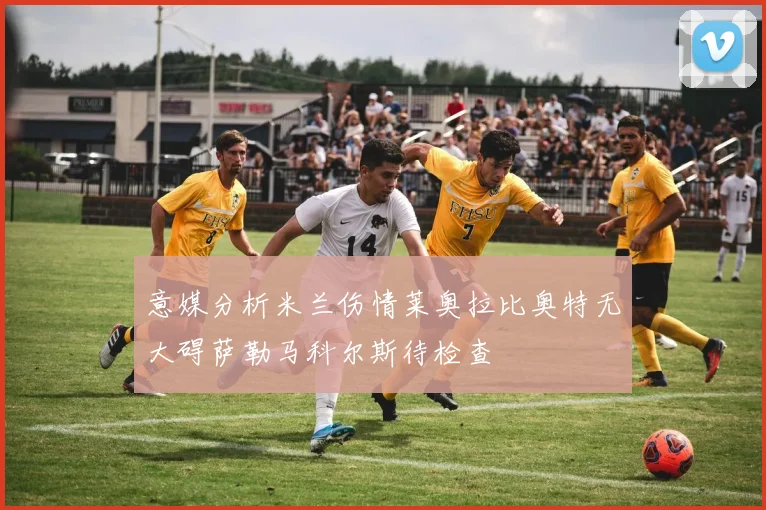 意媒分析米兰伤情莱奥拉比奥特无大碍萨勒马科尔斯待检查