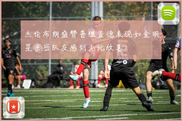 杰伦布朗盛赞普理查德表现如全明星亲密队友感到无比欣喜