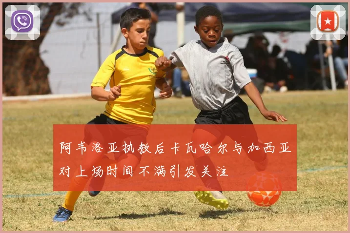 阿韦洛亚执教后卡瓦哈尔与加西亚对上场时间不满引发关注