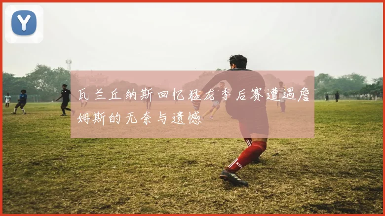 瓦兰丘纳斯回忆猛龙季后赛遭遇詹姆斯的无奈与遗憾