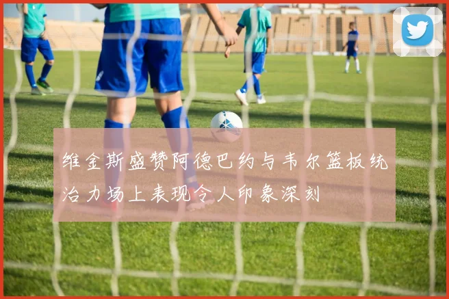 维金斯盛赞阿德巴约与韦尔篮板统治力场上表现令人印象深刻