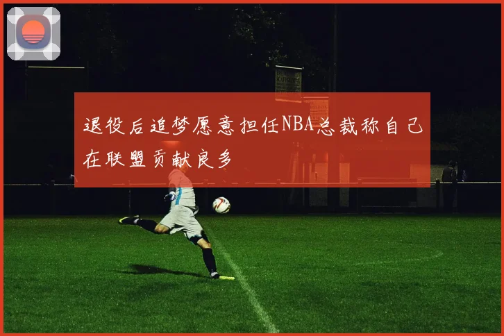 退役后追梦愿意担任NBA总裁称自己在联盟贡献良多