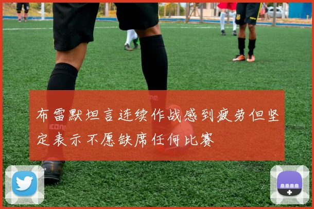 布雷默坦言连续作战感到疲劳但坚定表示不愿缺席任何比赛