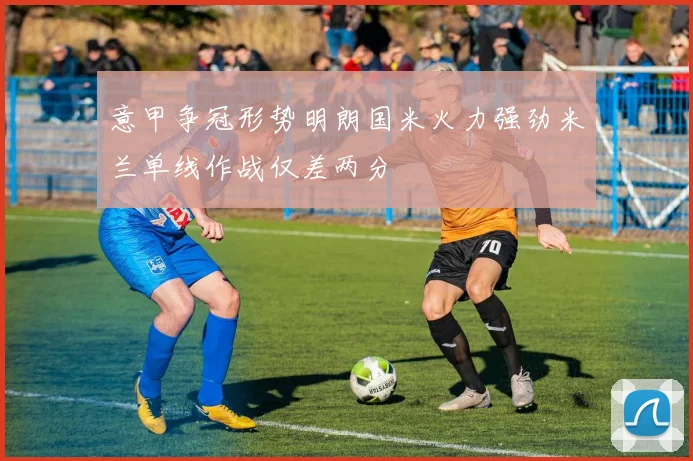 意甲争冠形势明朗国米火力强劲米兰单线作战仅差两分