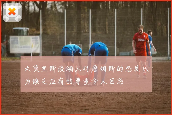 大莫里斯谈湖人对詹姆斯的态度认为缺乏应有的尊重令人困惑