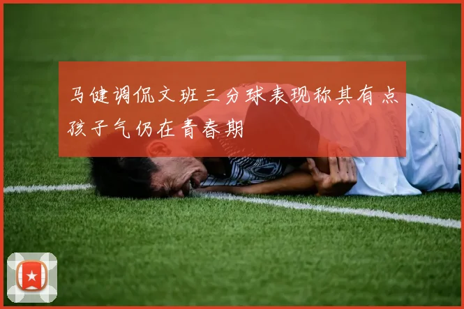 马健调侃文班三分球表现称其有点孩子气仍在青春期