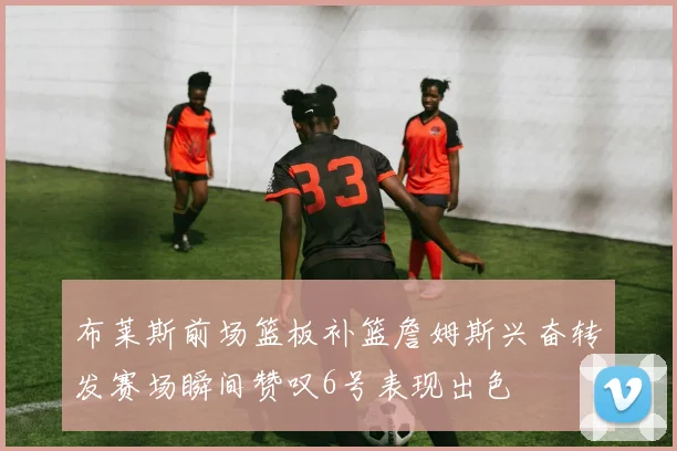 布莱斯前场篮板补篮詹姆斯兴奋转发赛场瞬间赞叹6号表现出色