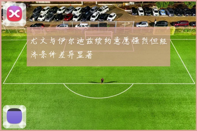 尤文与伊尔迪兹续约意愿强烈但经济条件差异显著