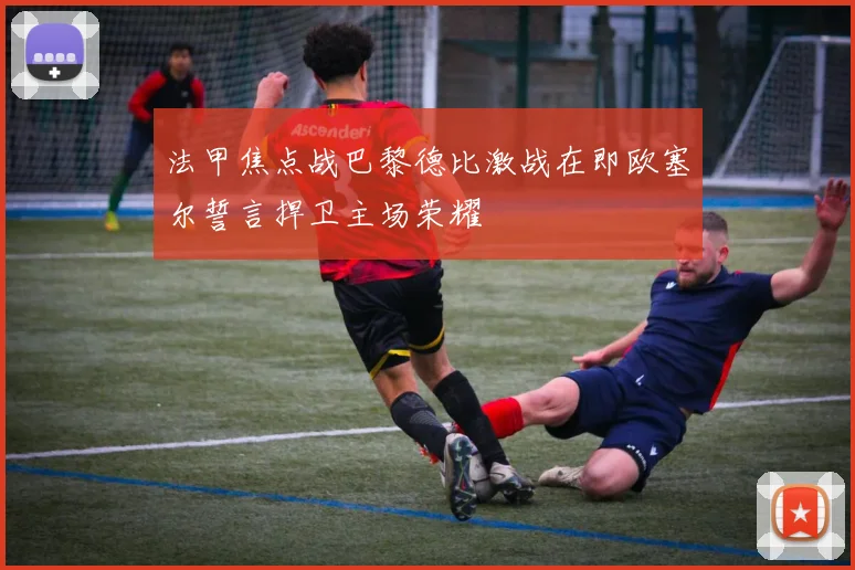 法甲焦点战巴黎德比激战在即欧塞尔誓言捍卫主场荣耀