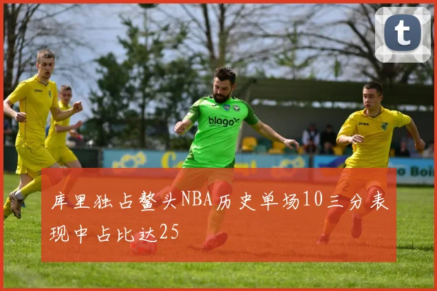 库里独占鳌头NBA历史单场10三分表现中占比达25