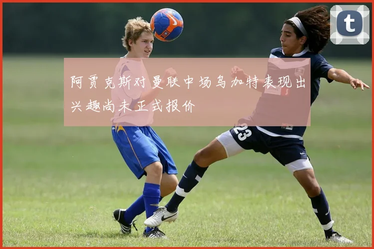 阿贾克斯对曼联中场乌加特表现出兴趣尚未正式报价