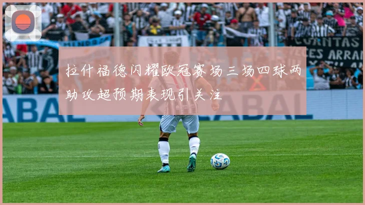 拉什福德闪耀欧冠赛场三场四球两助攻超预期表现引关注